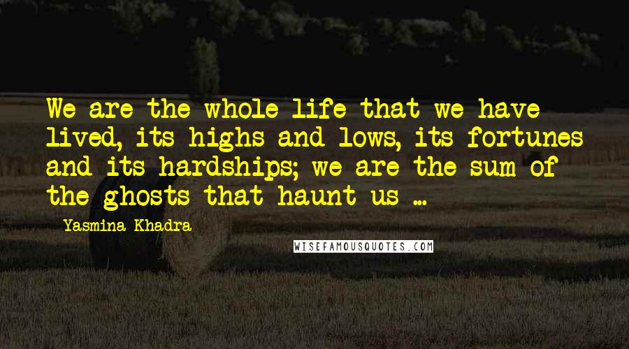 Yasmina Khadra Quotes: We are the whole life that we have lived, its highs and lows, its fortunes and its hardships; we are the sum of the ghosts that haunt us ...