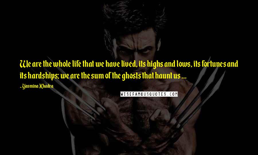 Yasmina Khadra Quotes: We are the whole life that we have lived, its highs and lows, its fortunes and its hardships; we are the sum of the ghosts that haunt us ...