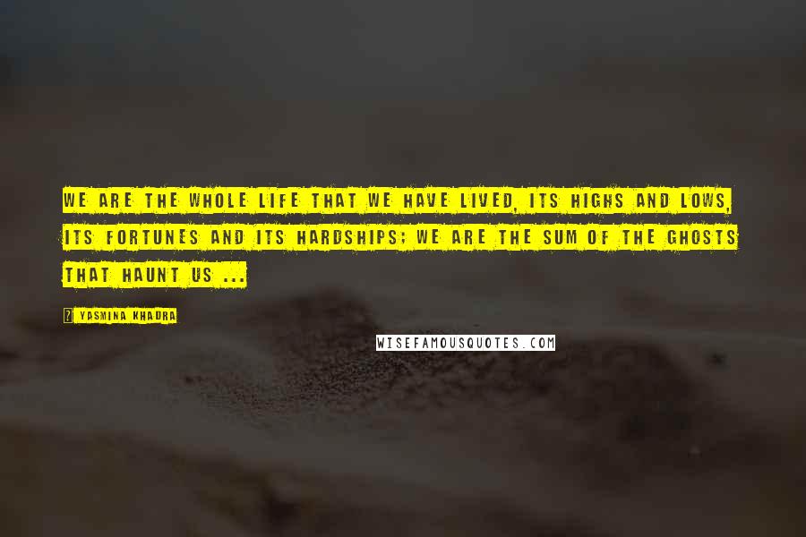 Yasmina Khadra Quotes: We are the whole life that we have lived, its highs and lows, its fortunes and its hardships; we are the sum of the ghosts that haunt us ...