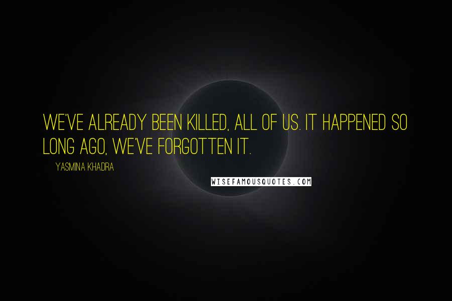 Yasmina Khadra Quotes: We've already been killed, all of us. It happened so long ago, we've forgotten it.