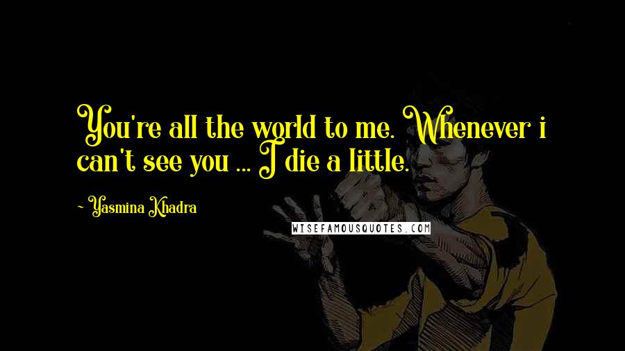 Yasmina Khadra Quotes: You're all the world to me. Whenever i can't see you ... I die a little.