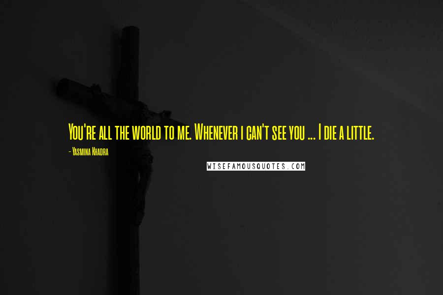 Yasmina Khadra Quotes: You're all the world to me. Whenever i can't see you ... I die a little.