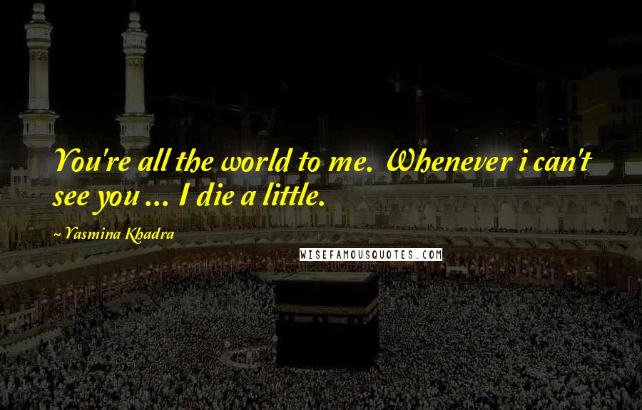 Yasmina Khadra Quotes: You're all the world to me. Whenever i can't see you ... I die a little.