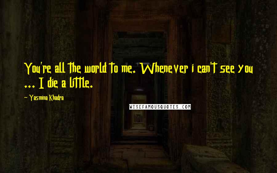 Yasmina Khadra Quotes: You're all the world to me. Whenever i can't see you ... I die a little.