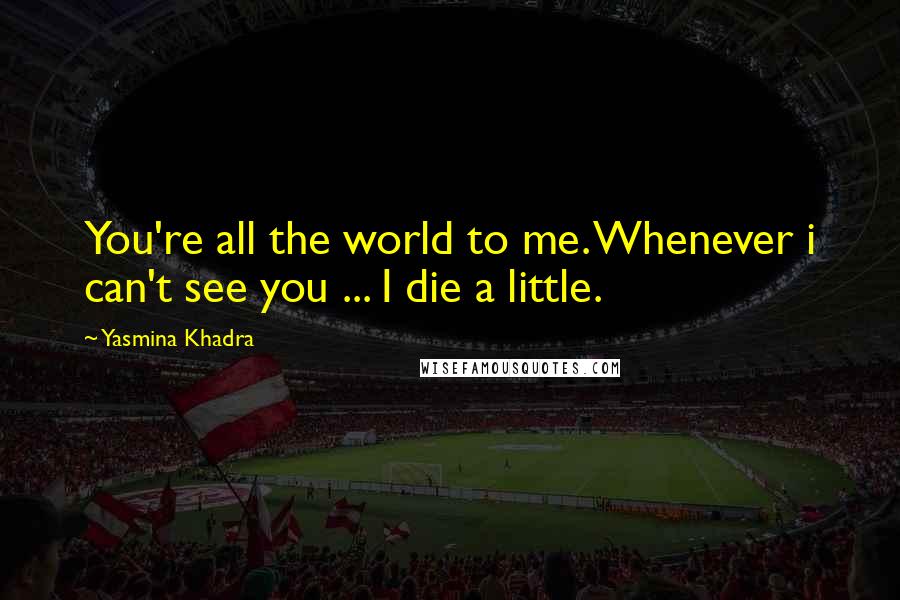 Yasmina Khadra Quotes: You're all the world to me. Whenever i can't see you ... I die a little.