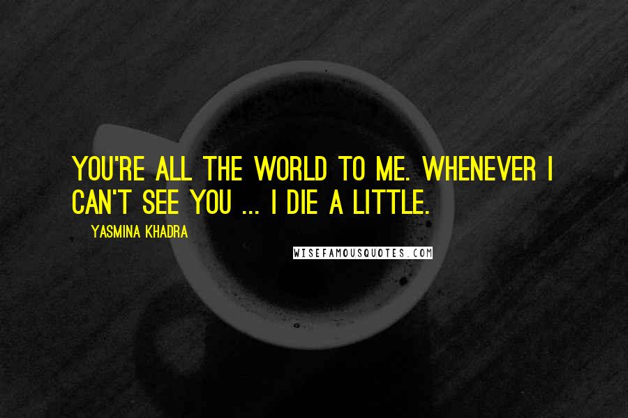Yasmina Khadra Quotes: You're all the world to me. Whenever i can't see you ... I die a little.