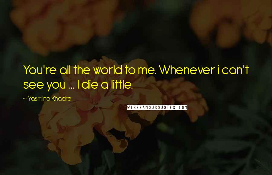 Yasmina Khadra Quotes: You're all the world to me. Whenever i can't see you ... I die a little.