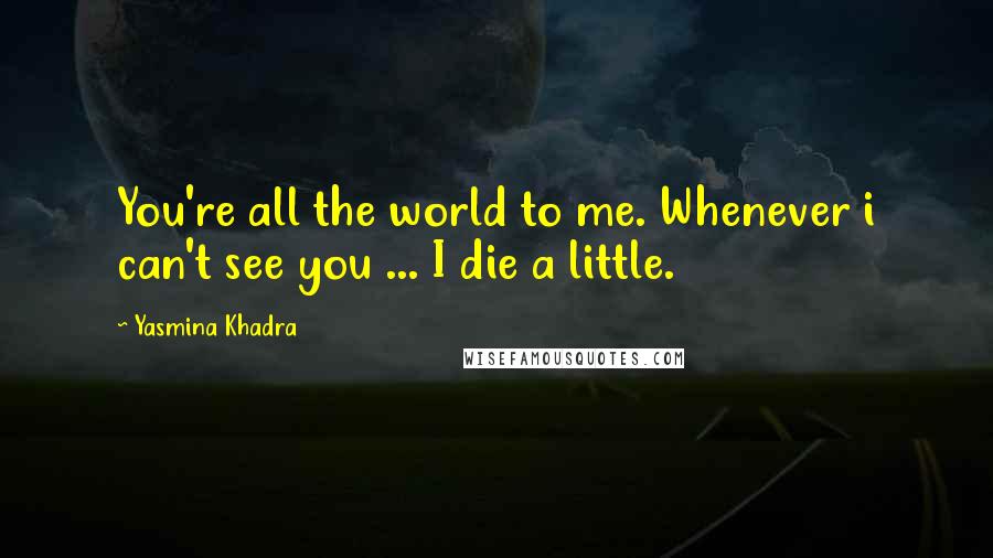 Yasmina Khadra Quotes: You're all the world to me. Whenever i can't see you ... I die a little.