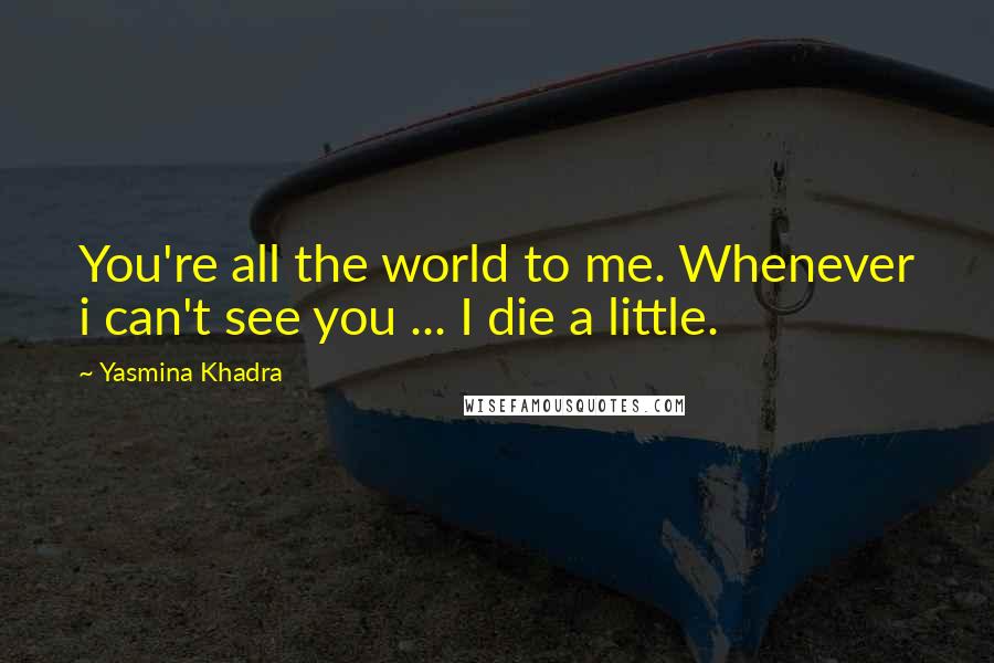 Yasmina Khadra Quotes: You're all the world to me. Whenever i can't see you ... I die a little.