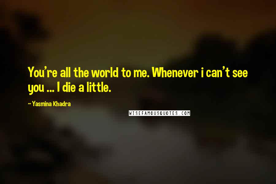 Yasmina Khadra Quotes: You're all the world to me. Whenever i can't see you ... I die a little.