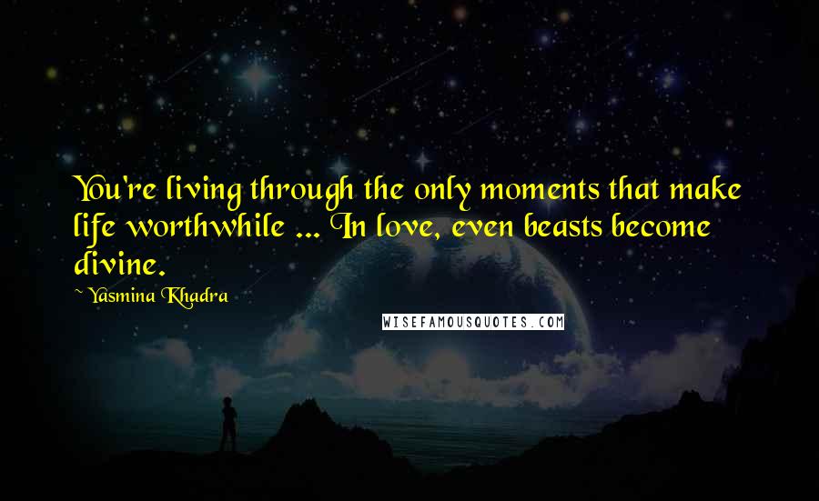 Yasmina Khadra Quotes: You're living through the only moments that make life worthwhile ... In love, even beasts become divine.