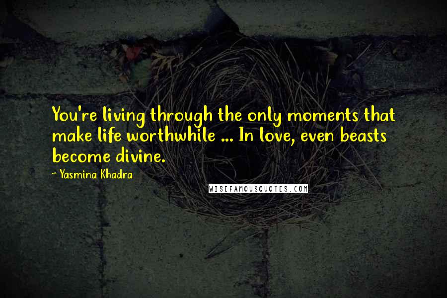 Yasmina Khadra Quotes: You're living through the only moments that make life worthwhile ... In love, even beasts become divine.