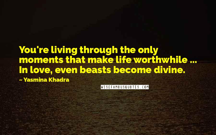 Yasmina Khadra Quotes: You're living through the only moments that make life worthwhile ... In love, even beasts become divine.