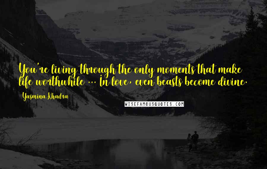 Yasmina Khadra Quotes: You're living through the only moments that make life worthwhile ... In love, even beasts become divine.