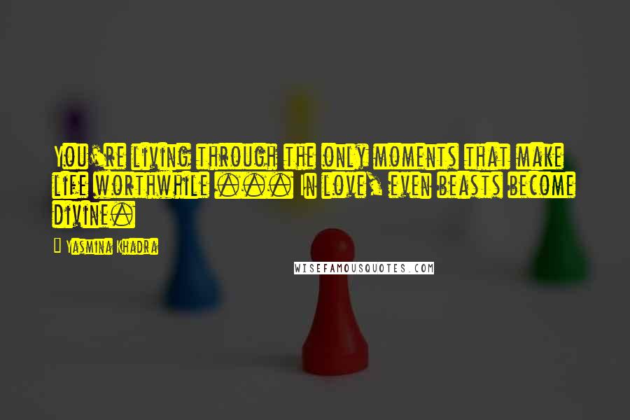 Yasmina Khadra Quotes: You're living through the only moments that make life worthwhile ... In love, even beasts become divine.