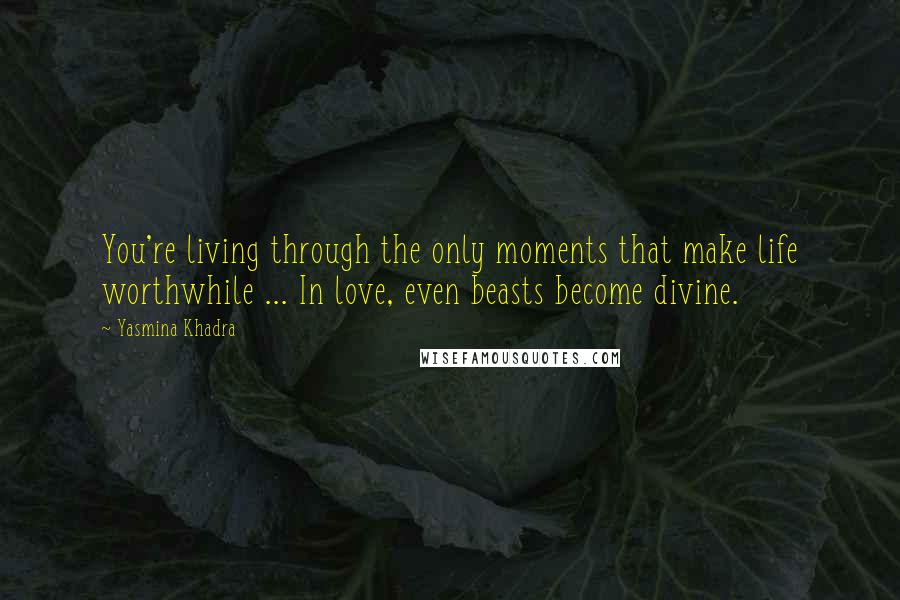 Yasmina Khadra Quotes: You're living through the only moments that make life worthwhile ... In love, even beasts become divine.