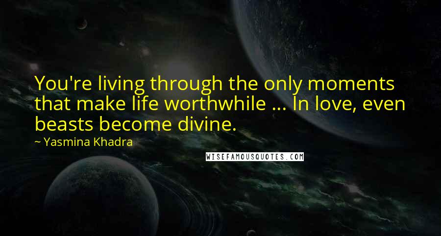 Yasmina Khadra Quotes: You're living through the only moments that make life worthwhile ... In love, even beasts become divine.