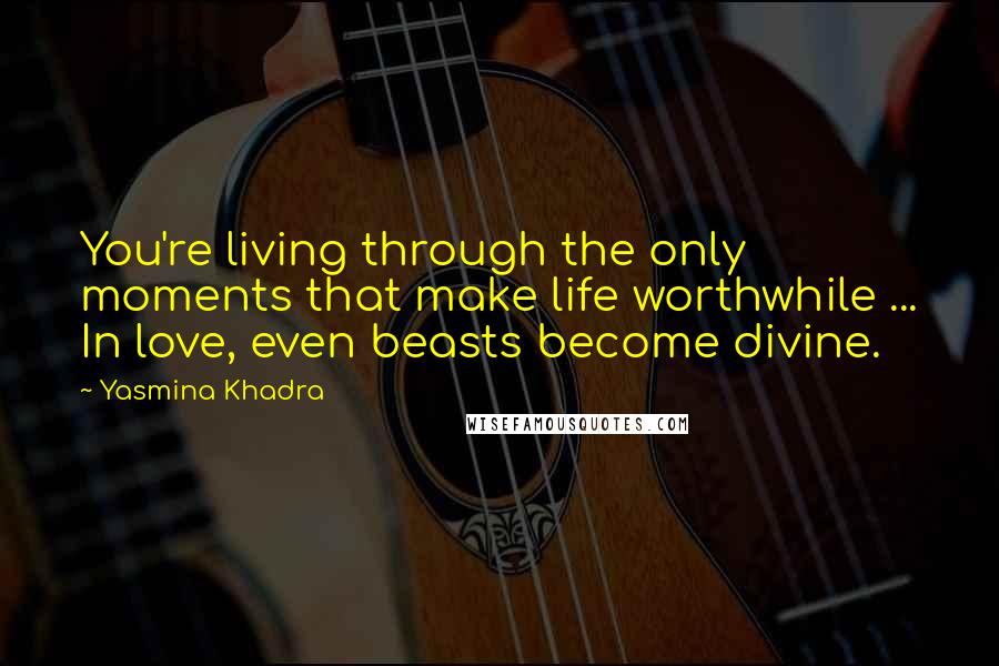 Yasmina Khadra Quotes: You're living through the only moments that make life worthwhile ... In love, even beasts become divine.