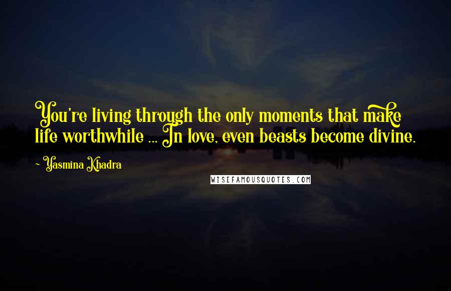 Yasmina Khadra Quotes: You're living through the only moments that make life worthwhile ... In love, even beasts become divine.