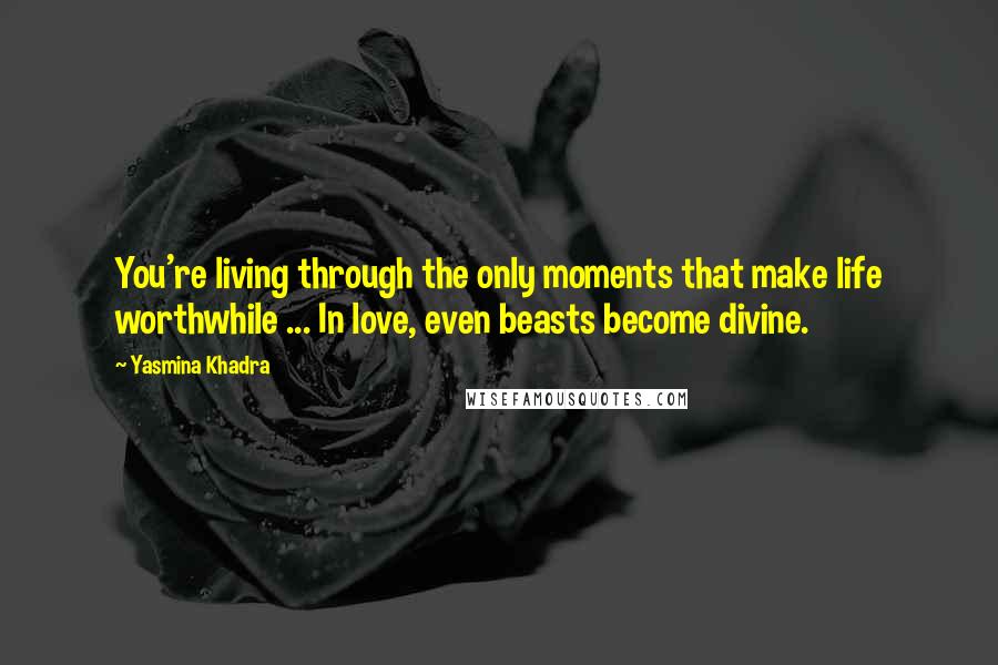 Yasmina Khadra Quotes: You're living through the only moments that make life worthwhile ... In love, even beasts become divine.