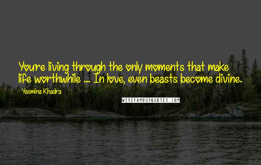 Yasmina Khadra Quotes: You're living through the only moments that make life worthwhile ... In love, even beasts become divine.