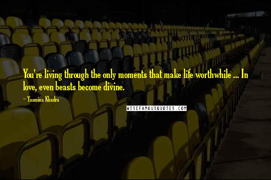 Yasmina Khadra Quotes: You're living through the only moments that make life worthwhile ... In love, even beasts become divine.