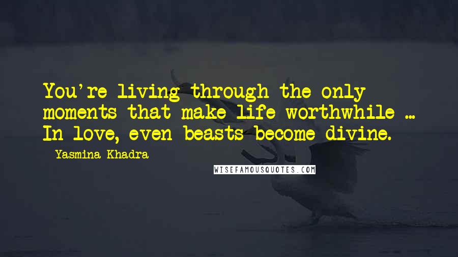 Yasmina Khadra Quotes: You're living through the only moments that make life worthwhile ... In love, even beasts become divine.