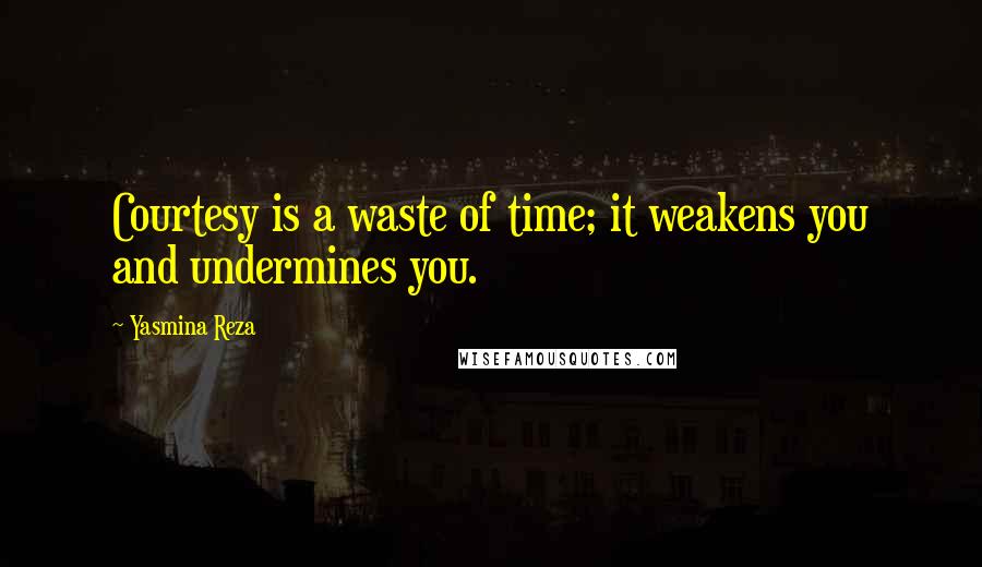 Yasmina Reza Quotes: Courtesy is a waste of time; it weakens you and undermines you.