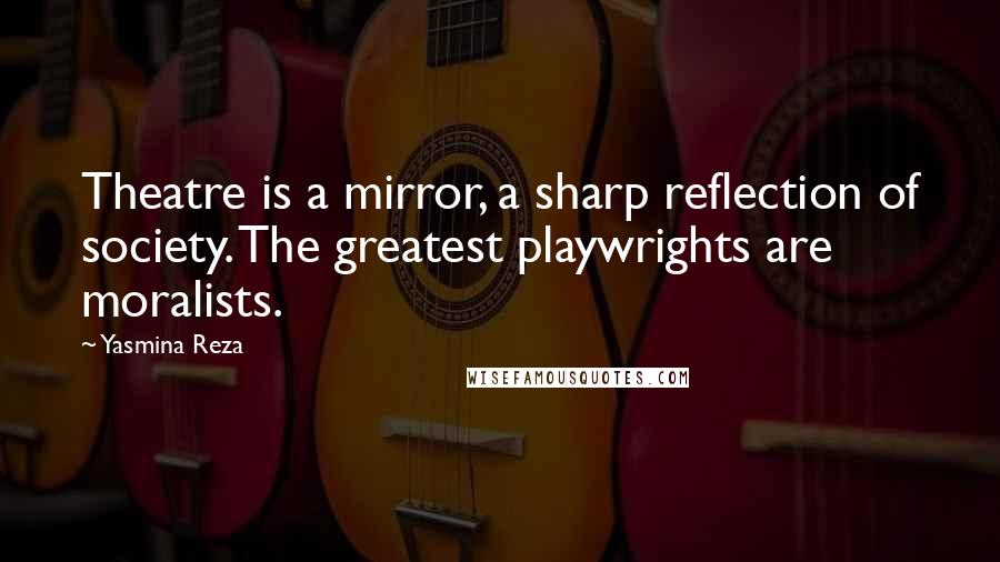 Yasmina Reza Quotes: Theatre is a mirror, a sharp reflection of society. The greatest playwrights are moralists.