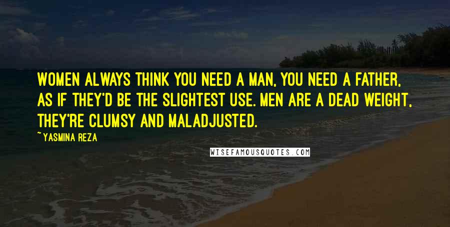 Yasmina Reza Quotes: Women always think you need a man, you need a father, as if they'd be the slightest use. Men are a dead weight, they're clumsy and maladjusted.