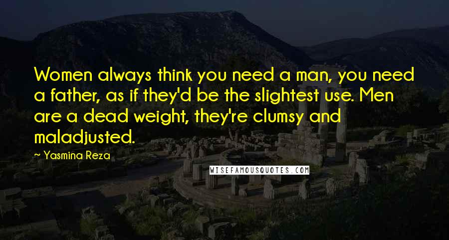 Yasmina Reza Quotes: Women always think you need a man, you need a father, as if they'd be the slightest use. Men are a dead weight, they're clumsy and maladjusted.