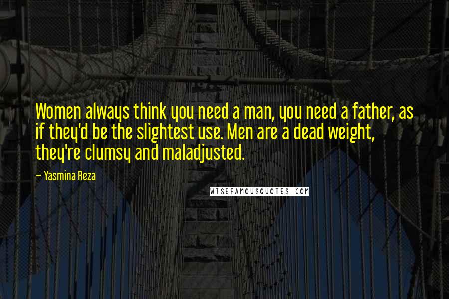 Yasmina Reza Quotes: Women always think you need a man, you need a father, as if they'd be the slightest use. Men are a dead weight, they're clumsy and maladjusted.