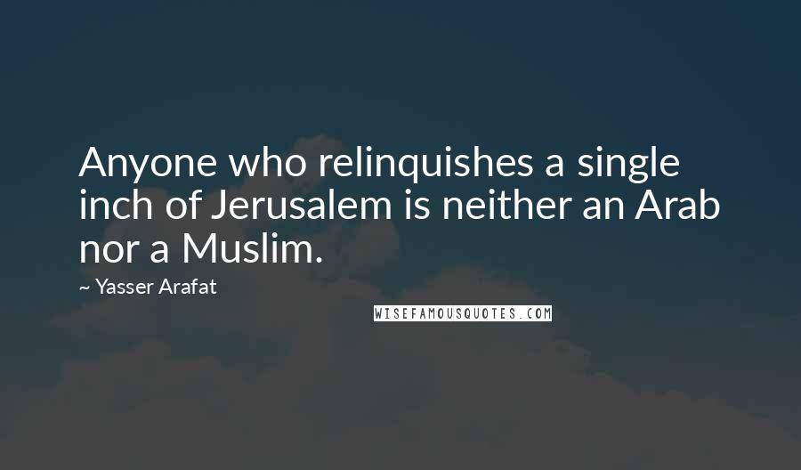 Yasser Arafat Quotes: Anyone who relinquishes a single inch of Jerusalem is neither an Arab nor a Muslim.