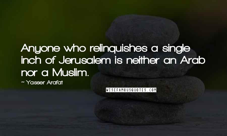 Yasser Arafat Quotes: Anyone who relinquishes a single inch of Jerusalem is neither an Arab nor a Muslim.