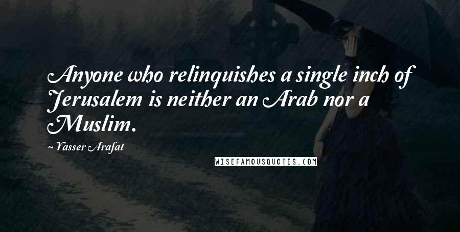 Yasser Arafat Quotes: Anyone who relinquishes a single inch of Jerusalem is neither an Arab nor a Muslim.