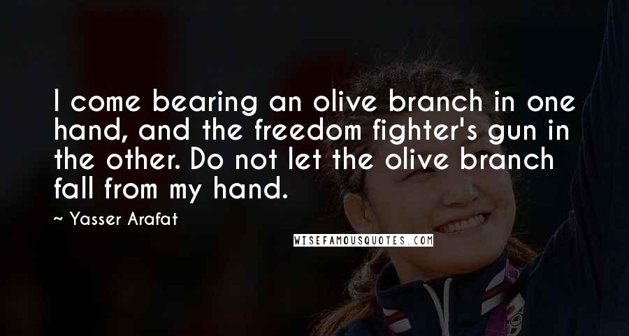 Yasser Arafat Quotes: I come bearing an olive branch in one hand, and the freedom fighter's gun in the other. Do not let the olive branch fall from my hand.