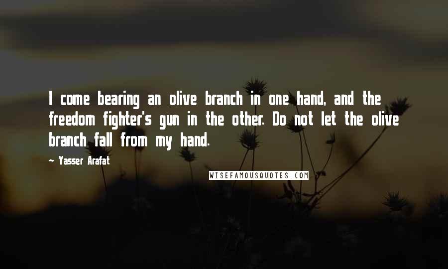 Yasser Arafat Quotes: I come bearing an olive branch in one hand, and the freedom fighter's gun in the other. Do not let the olive branch fall from my hand.