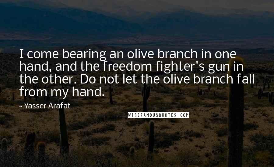 Yasser Arafat Quotes: I come bearing an olive branch in one hand, and the freedom fighter's gun in the other. Do not let the olive branch fall from my hand.