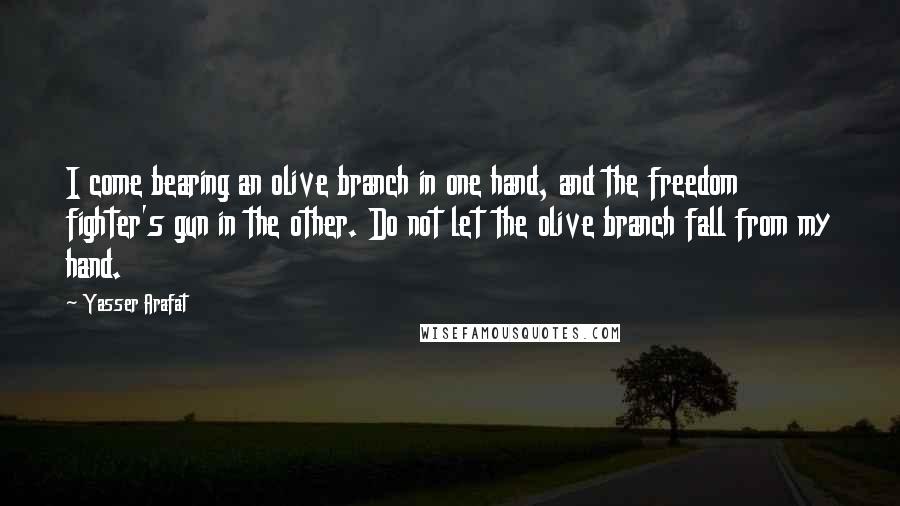 Yasser Arafat Quotes: I come bearing an olive branch in one hand, and the freedom fighter's gun in the other. Do not let the olive branch fall from my hand.