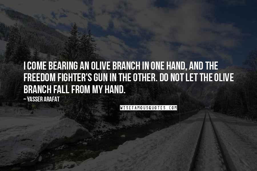 Yasser Arafat Quotes: I come bearing an olive branch in one hand, and the freedom fighter's gun in the other. Do not let the olive branch fall from my hand.