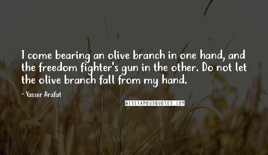 Yasser Arafat Quotes: I come bearing an olive branch in one hand, and the freedom fighter's gun in the other. Do not let the olive branch fall from my hand.