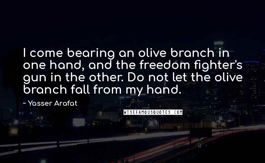 Yasser Arafat Quotes: I come bearing an olive branch in one hand, and the freedom fighter's gun in the other. Do not let the olive branch fall from my hand.