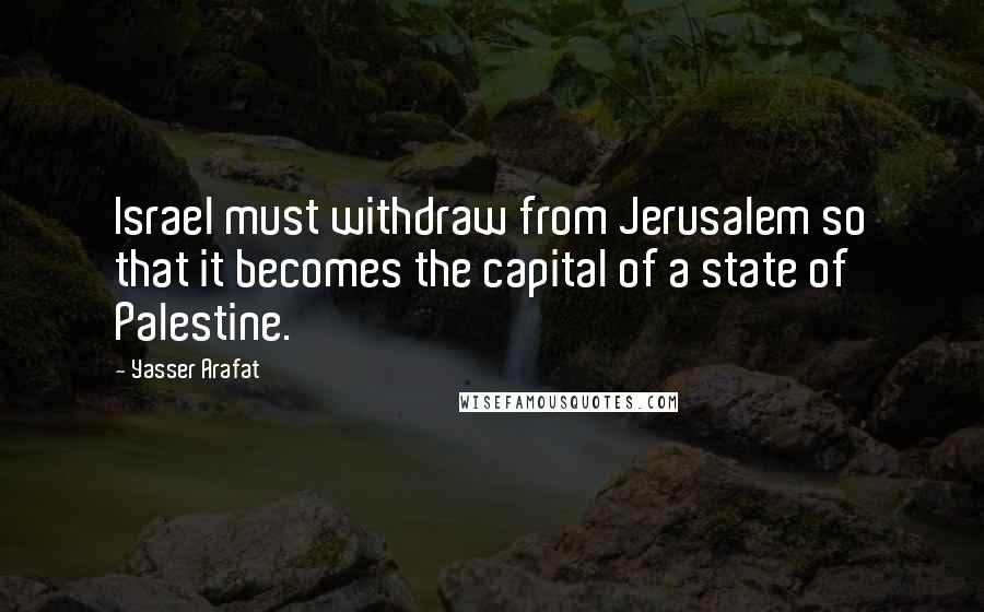 Yasser Arafat Quotes: Israel must withdraw from Jerusalem so that it becomes the capital of a state of Palestine.