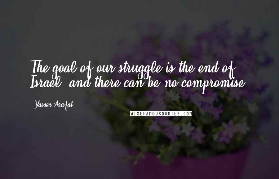 Yasser Arafat Quotes: The goal of our struggle is the end of Israel, and there can be no compromise.