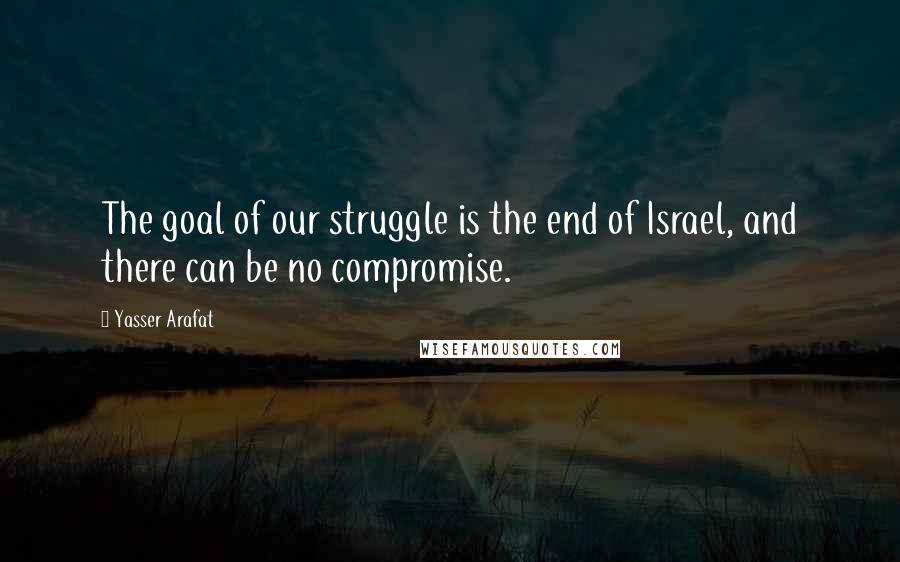 Yasser Arafat Quotes: The goal of our struggle is the end of Israel, and there can be no compromise.