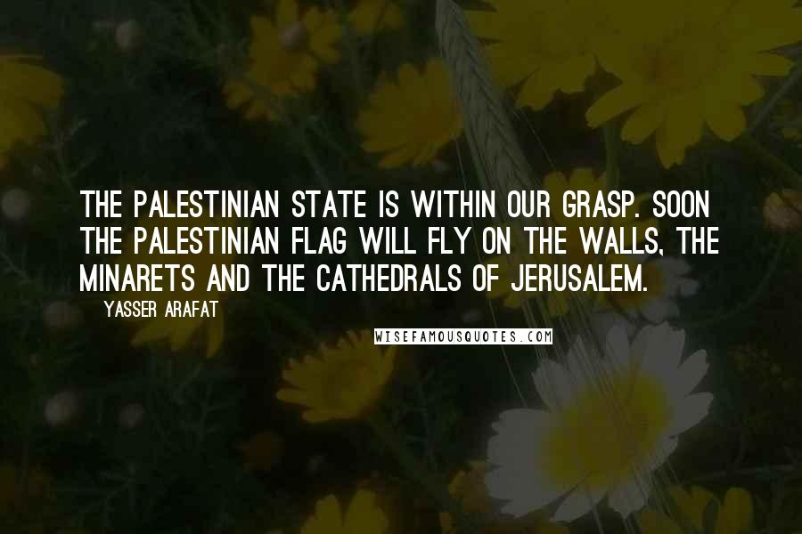 Yasser Arafat Quotes: The Palestinian state is within our grasp. Soon the Palestinian flag will fly on the walls, the minarets and the cathedrals of Jerusalem.