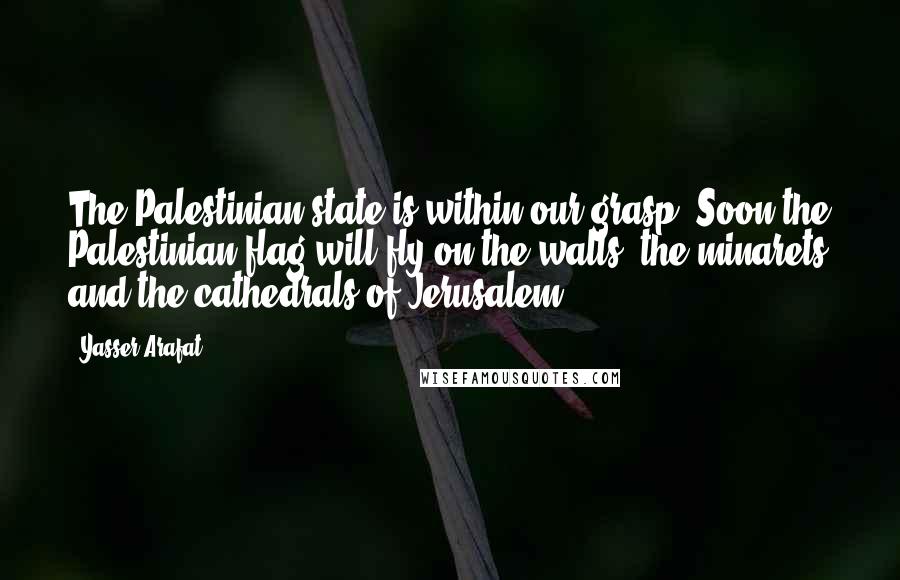 Yasser Arafat Quotes: The Palestinian state is within our grasp. Soon the Palestinian flag will fly on the walls, the minarets and the cathedrals of Jerusalem.