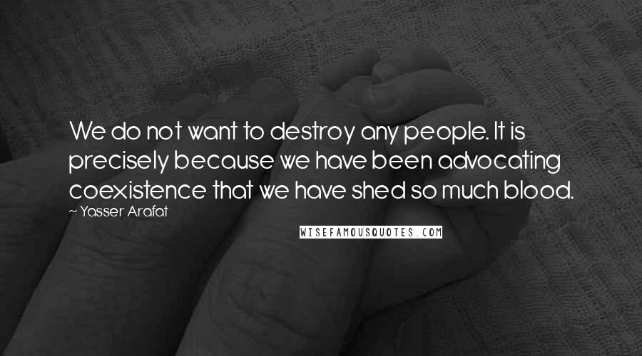 Yasser Arafat Quotes: We do not want to destroy any people. It is precisely because we have been advocating coexistence that we have shed so much blood.