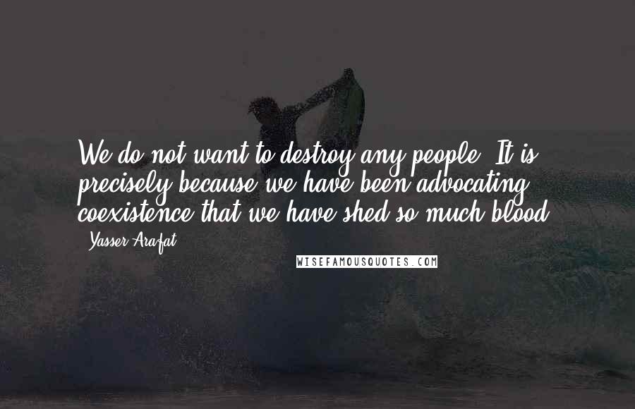 Yasser Arafat Quotes: We do not want to destroy any people. It is precisely because we have been advocating coexistence that we have shed so much blood.