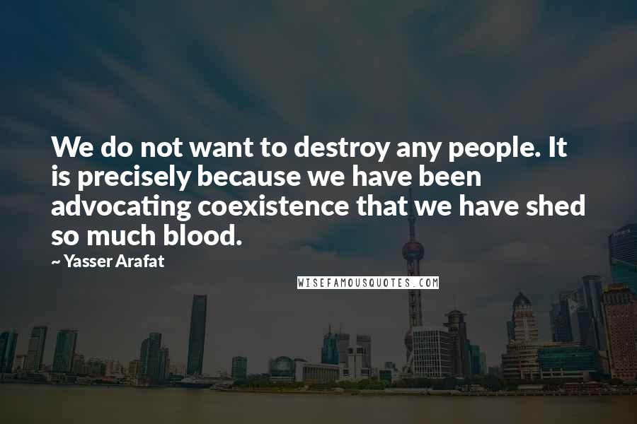 Yasser Arafat Quotes: We do not want to destroy any people. It is precisely because we have been advocating coexistence that we have shed so much blood.